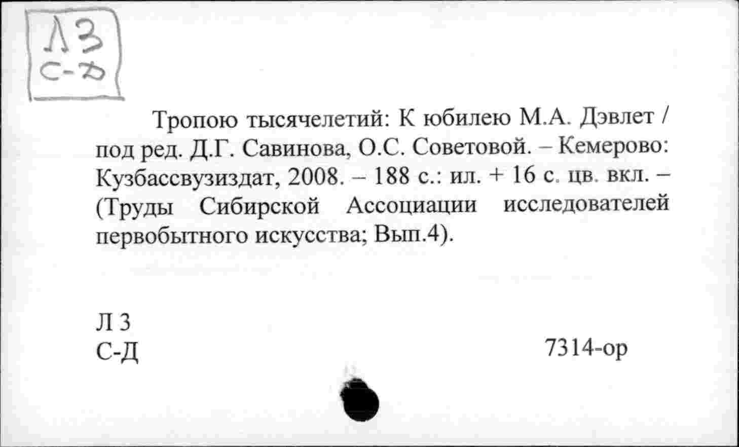 ﻿ль
С-’S»
Тропою тысячелетий: К юбилею М.А. Дэвлет / под ред. Д.Г. Савинова, О.С. Советовой. - Кемерово: Кузбассвузиздат, 2008. — 188 с.: ил. + 16 с. цв вкл. — (Труды Сибирской Ассоциации исследователей первобытного искусства; Вып.4).
ЛЗ с-д
7314-ор